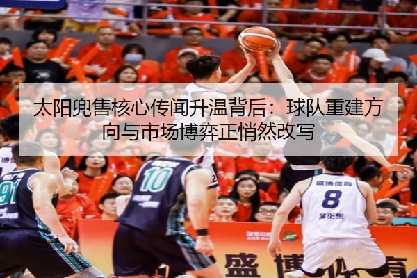 太阳兜售核心传闻升温背后：球队重建方向与市场博弈正悄然改写